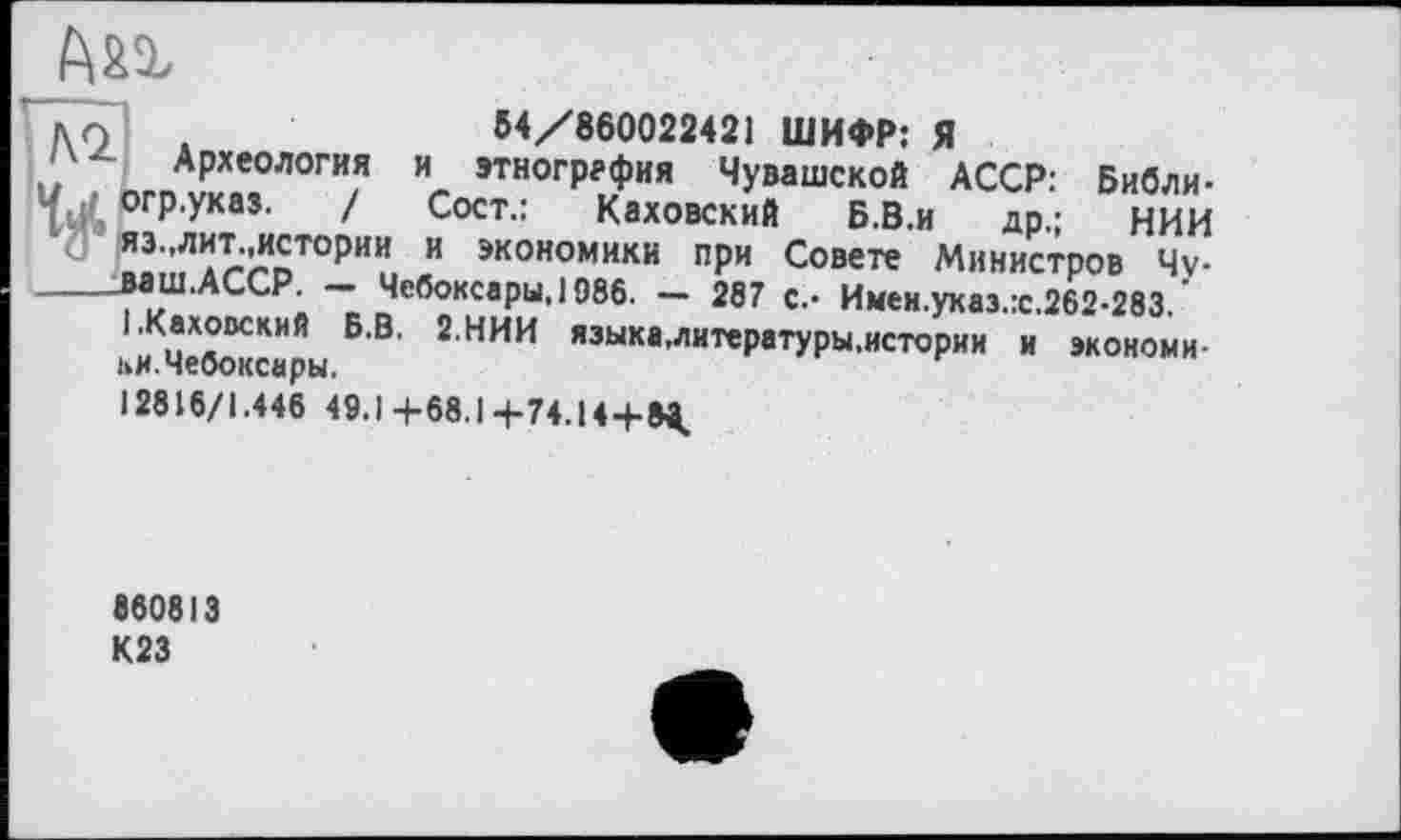 ﻿54/860022421 ШИФР: Я
Археология и этнография Чувашской АССР: Библи-»гр.указ. / Сост.: Каховский Б.В.и др,; НИИ 13„лит истории и экономики при Совете Министров 4v-іаш.АССР. — Чебоксары, 1986. — 287 с.- Имен.указ.:с.262-283. .Каховский Б.В. 2.НИИ языка,литературы.истории и экономи-
ки. Чебоксары.
12816/1.446 49.1+68.1+74.14+»^
1
860813 К23